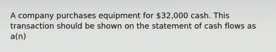 A company purchases equipment for 32,000 cash. This transaction should be shown on the statement of cash flows as a(n)