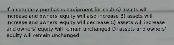 If a company purchases equipment for cash A) assets will increase and owners' equity will also increase B) assets will increase and owners' equity will decrease C) assets will increase and owners' equity will remain unchanged D) assets and owners' equity will remain unchanged