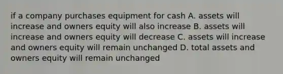 if a company purchases equipment for cash A. assets will increase and owners equity will also increase B. assets will increase and owners equity will decrease C. assets will increase and owners equity will remain unchanged D. total assets and owners equity will remain unchanged