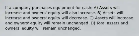 If a company purchases equipment for cash: A) Assets will increase and owners' equity will also increase. B) Assets will increase and owners' equity will decrease. C) Assets will increase and owners' equity will remain unchanged. D) Total assets and owners' equity will remain unchanged.