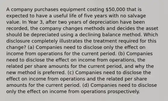 A company purchases equipment costing 50,000 that is expected to have a useful life of five years with no salvage value. In Year 3, after two years of depreciation have been recorded, the company changes methods and decides the asset should be depreciated using a declining balance method. Which disclosure completely illustrates the treatment required for this change? (a) Companies need to disclose only the effect on income from operations for the current period. (b) Companies need to disclose the effect on income from operations, the related per share amounts for the current period, and why the new method is preferred. (c) Companies need to disclose the effect on income from operations and the related per share amounts for the current period. (d) Companies need to disclose only the effect on income from operations prospectively.