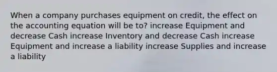 When a company purchases equipment on credit, the effect on the accounting equation will be to? increase Equipment and decrease Cash increase Inventory and decrease Cash increase Equipment and increase a liability increase Supplies and increase a liability