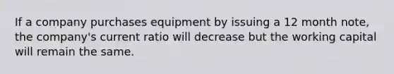 If a company purchases equipment by issuing a 12 month note, the company's current ratio will decrease but the working capital will remain the same.