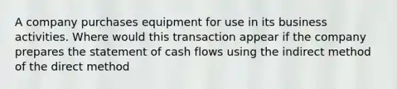 A company purchases equipment for use in its business activities. Where would this transaction appear if the company prepares the statement of cash flows using the indirect method of the direct method