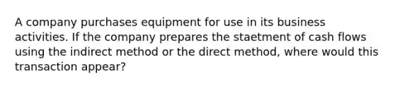 A company purchases equipment for use in its business activities. If the company prepares the staetment of cash flows using the indirect method or the direct method, where would this transaction appear?