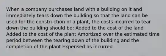 When a company purchases land with a building on it and immediately tears down the building so that the land can be used for the construction of a plant, the costs incurred to tear down the building should be: Added to the cost of the land Added to the cost of the plant Amortized over the estimated time period between the tearing down of the building and the completion of the plant Expensed as incurred