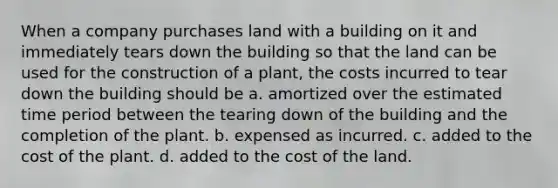 When a company purchases land with a building on it and immediately tears down the building so that the land can be used for the construction of a plant, the costs incurred to tear down the building should be a. amortized over the estimated time period between the tearing down of the building and the completion of the plant. b. expensed as incurred. c. added to the cost of the plant. d. added to the cost of the land.