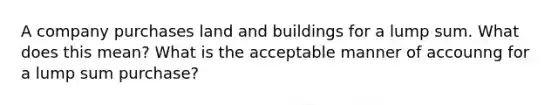 A company purchases land and buildings for a lump sum. What does this mean? What is the acceptable manner of accounng for a lump sum purchase?