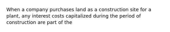 When a company purchases land as a construction site for a plant, any interest costs capitalized during the period of construction are part of the