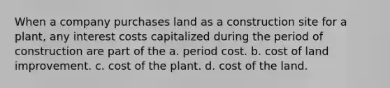 When a company purchases land as a construction site for a plant, any interest costs capitalized during the period of construction are part of the a. period cost. b. cost of land improvement. c. cost of the plant. d. cost of the land.