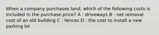 When a company purchases land, which of the following costs is included in the purchase price? A : driveways B : net removal cost of an old building C : fences D : the cost to install a new parking lot