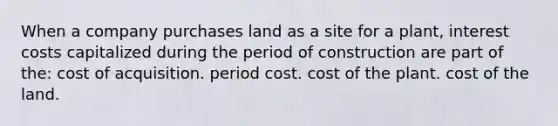 When a company purchases land as a site for a plant, interest costs capitalized during the period of construction are part of the: cost of acquisition. period cost. cost of the plant. cost of the land.