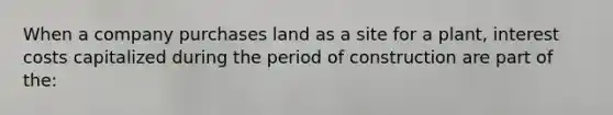 When a company purchases land as a site for a plant, interest costs capitalized during the period of construction are part of the: