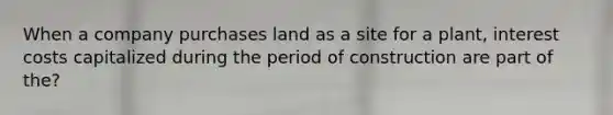 When a company purchases land as a site for a plant, interest costs capitalized during the period of construction are part of the?