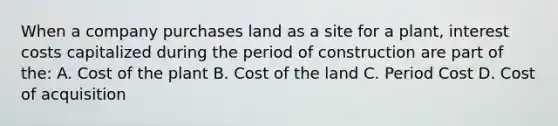 When a company purchases land as a site for a plant, interest costs capitalized during the period of construction are part of the: A. Cost of the plant B. Cost of the land C. Period Cost D. Cost of acquisition