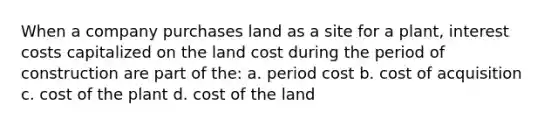 When a company purchases land as a site for a plant, interest costs capitalized on the land cost during the period of construction are part of the: a. period cost b. cost of acquisition c. cost of the plant d. cost of the land