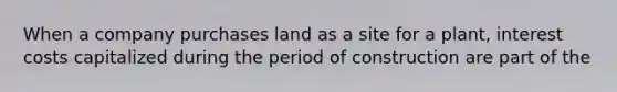 When a company purchases land as a site for a plant, interest costs capitalized during the period of construction are part of the