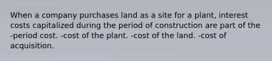 When a company purchases land as a site for a plant, interest costs capitalized during the period of construction are part of the -period cost. -cost of the plant. -cost of the land. -cost of acquisition.