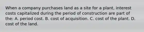 When a company purchases land as a site for a plant, interest costs capitalized during the period of construction are part of the: A. period cost. B. cost of acquisition. C. cost of the plant. D. cost of the land.