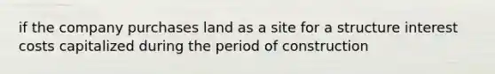 if the company purchases land as a site for a structure interest costs capitalized during the period of construction