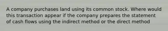 A company purchases land using its common stock. Where would this transaction appear if the company prepares the statement of cash flows using the indirect method or the direct method