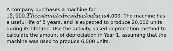 A company purchases a machine for 12,000. The estimated residual value is4,000. The machine has a useful life of 5 years, and is expected to produce 20,000 units during its lifetime. Use the activity-based depreciation method to calculate the amount of depreciation in Year 1, assuming that the machine was used to produce 6,000 units.