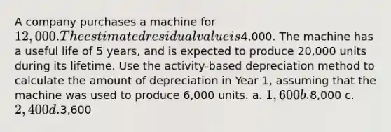 A company purchases a machine for 12,000. The estimated residual value is4,000. The machine has a useful life of 5 years, and is expected to produce 20,000 units during its lifetime. Use the activity-based depreciation method to calculate the amount of depreciation in Year 1, assuming that the machine was used to produce 6,000 units. a. 1,600 b.8,000 c. 2,400 d.3,600