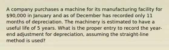 A company purchases a machine for its manufacturing facility for 90,000 in January and as of December has recorded only 11 months of depreciation. The machinery is estimated to have a useful life of 5 years. What is the proper entry to record the year-end adjustment for depreciation, assuming the straight-line method is used?