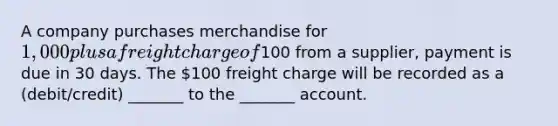 A company purchases merchandise for 1,000 plus a freight charge of100 from a supplier, payment is due in 30 days. The 100 freight charge will be recorded as a (debit/credit) _______ to the _______ account.