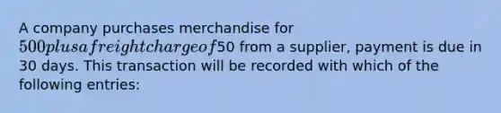 A company purchases merchandise for 500 plus a freight charge of50 from a supplier, payment is due in 30 days. This transaction will be recorded with which of the following entries: