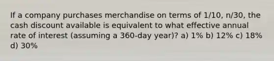 If a company purchases merchandise on terms of 1/10, n/30, the cash discount available is equivalent to what effective annual rate of interest (assuming a 360-day year)? a) 1% b) 12% c) 18% d) 30%