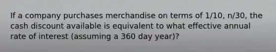 If a company purchases merchandise on terms of 1/10, n/30, the cash discount available is equivalent to what effective annual rate of interest (assuming a 360 day year)?