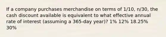 If a company purchases merchandise on terms of 1/10, n/30, the cash discount available is equivalent to what effective annual rate of interest (assuming a 365-day year)? 1% 12% 18.25% 30%