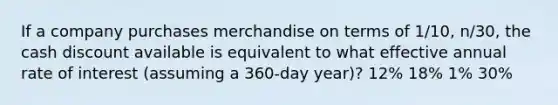 If a company purchases merchandise on terms of 1/10, n/30, the cash discount available is equivalent to what effective annual rate of interest (assuming a 360-day year)? 12% 18% 1% 30%