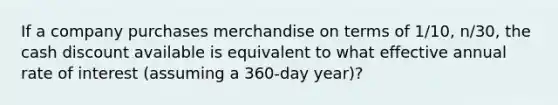 If a company purchases merchandise on terms of 1/10, n/30, the cash discount available is equivalent to what effective annual rate of interest (assuming a 360-day year)?