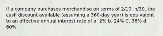 If a company purchases merchandise on terms of 2/10, n/30, the cash discount available (assuming a 360-day year) is equivalent to an effective annual interest rate of a. 2% b. 24% C. 36% d. 60%