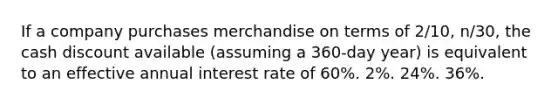 If a company purchases merchandise on terms of 2/10, n/30, the cash discount available (assuming a 360-day year) is equivalent to an effective annual interest rate of 60%. 2%. 24%. 36%.