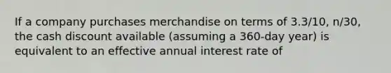 If a company purchases merchandise on terms of 3.3/10, n/30, the cash discount available (assuming a 360-day year) is equivalent to an effective annual interest rate of