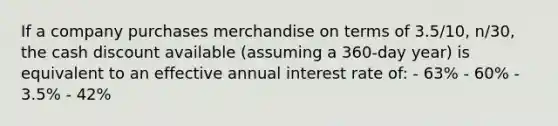 If a company purchases merchandise on terms of 3.5/10, n/30, the cash discount available (assuming a 360-day year) is equivalent to an effective annual interest rate of: - 63% - 60% - 3.5% - 42%