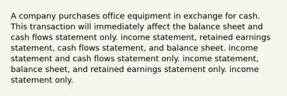 A company purchases office equipment in exchange for cash. This transaction will immediately affect the balance sheet and cash flows statement only. income statement, retained earnings statement, cash flows statement, and balance sheet. income statement and cash flows statement only. income statement, balance sheet, and retained earnings statement only. income statement only.