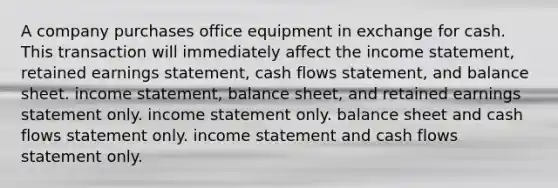 A company purchases office equipment in exchange for cash. This transaction will immediately affect the <a href='https://www.questionai.com/knowledge/kCPMsnOwdm-income-statement' class='anchor-knowledge'>income statement</a>, retained earnings statement, cash flows statement, and balance sheet. income statement, balance sheet, and retained earnings statement only. income statement only. balance sheet and cash flows statement only. income statement and cash flows statement only.