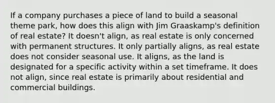 If a company purchases a piece of land to build a seasonal theme park, how does this align with Jim Graaskamp's definition of real estate? It doesn't align, as real estate is only concerned with permanent structures. It only partially aligns, as real estate does not consider seasonal use. It aligns, as the land is designated for a specific activity within a set timeframe. It does not align, since real estate is primarily about residential and commercial buildings.