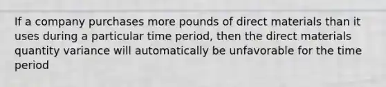 If a company purchases more pounds of direct materials than it uses during a particular time period, then the direct materials quantity variance will automatically be unfavorable for the time period