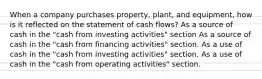 When a company purchases property, plant, and equipment, how is it reflected on the statement of cash flows? As a source of cash in the "cash from investing activities" section As a source of cash in the "cash from financing activities" section. As a use of cash in the "cash from investing activities" section. As a use of cash in the "cash from operating activities" section.