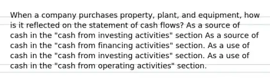 When a company purchases property, plant, and equipment, how is it reflected on the statement of cash flows? As a source of cash in the "cash from investing activities" section As a source of cash in the "cash from financing activities" section. As a use of cash in the "cash from investing activities" section. As a use of cash in the "cash from operating activities" section.