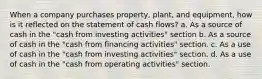 When a company purchases property, plant, and equipment, how is it reflected on the statement of cash flows? a. As a source of cash in the "cash from investing activities" section b. As a source of cash in the "cash from financing activities" section. c. As a use of cash in the "cash from investing activities" section. d. As a use of cash in the "cash from operating activities" section.