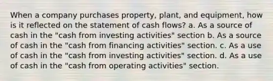 When a company purchases property, plant, and equipment, how is it reflected on the statement of cash flows? a. As a source of cash in the "cash from investing activities" section b. As a source of cash in the "cash from financing activities" section. c. As a use of cash in the "cash from investing activities" section. d. As a use of cash in the "cash from operating activities" section.