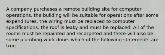 A company purchases a remote building site for computer operations. the building will be suitable for operations after some expenditures. the wiring must be replaced to computer specifications. the roof is leaky and must be replaced. All of the rooms must be repainted and recarpeted and there will also be some plumbing work done. which of the following statements are true