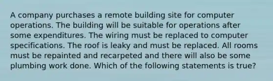 A company purchases a remote building site for computer operations. The building will be suitable for operations after some expenditures. The wiring must be replaced to computer specifications. The roof is leaky and must be replaced. All rooms must be repainted and recarpeted and there will also be some plumbing work done. Which of the following statements is true?