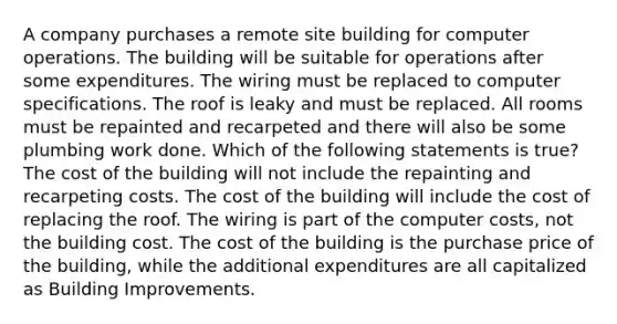 A company purchases a remote site building for computer operations. The building will be suitable for operations after some expenditures. The wiring must be replaced to computer specifications. The roof is leaky and must be replaced. All rooms must be repainted and recarpeted and there will also be some plumbing work done. Which of the following statements is true? The cost of the building will not include the repainting and recarpeting costs. The cost of the building will include the cost of replacing the roof. The wiring is part of the computer costs, not the building cost. The cost of the building is the purchase price of the building, while the additional expenditures are all capitalized as Building Improvements.